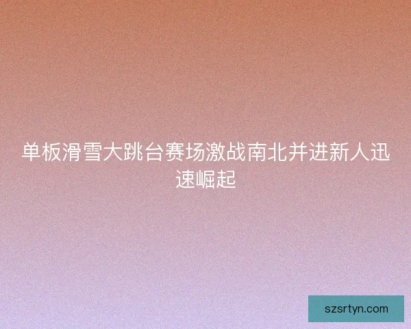 单板滑雪大跳台赛场激战南北并进新人迅速崛起