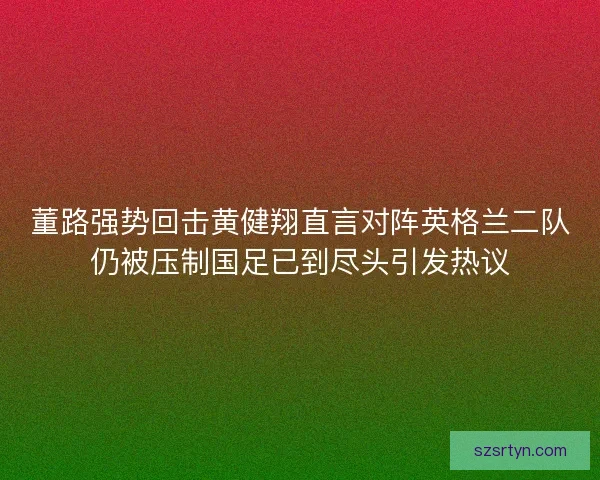 董路强势回击黄健翔直言对阵英格兰二队仍被压制国足已到尽头引发热议